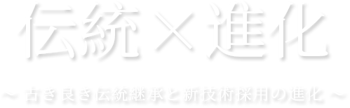 伝統×進化 ～ 古き良き伝統継承と新技術採用の進化 ～